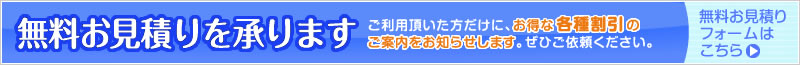 無料お見積りを承ります ご利用頂いた方だけにお得な各種割引のご案内をお知らせします。ぜひご依頼ください。無料お見積りフォームはこちら